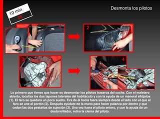 .                                                              Desmonta los pilotos
   min
10
    0€

                                  1                  2




        3                                                                     4




 Lo primero que tienes que hacer es desmontar los pilotos traseros del coche. Con el maletero
abierto, localiza los dos tapones laterales del habitáculo y con la ayuda de un maneral aflójalos
(1). El faro se quedará un poco suelto. Tira de él hacia fuera siempre desde el lado con el que el
   faro se une al portón (2). Después ayúdate de la mano para hacer palanca por dentro y que
  cedan las dos pestañas de sujeción (3). Una vez fuera el piloto entero, y con la ayuda de un
                              destornillador, retira la clema del piloto.
 