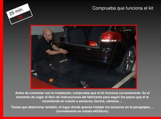 .                                              Comprueba que funciona el kit
   min
25
    0€




   Antes de comenzar con la instalación, comprueba que el kit funciona correctamente. Es el
   momento de coger el libro de instrucciones del fabricante para seguir los pasos que él te
                   recomiende en cuanto a sensores, bocina, cámaras …
Tienes que determinar también, el lugar donde quieres instalar los sensores en el paragolpes …
                            (normalmente se instala a45/65cm).
 