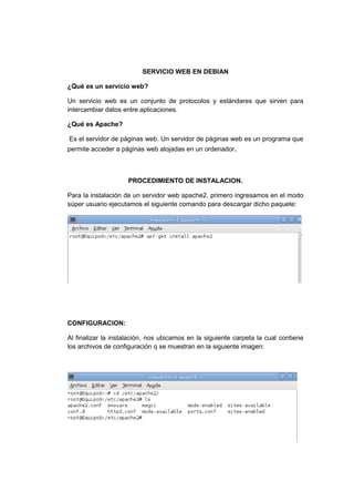SERVICIO WEB EN DEBIAN

¿Qué es un servicio web?

Un servicio web es un conjunto de protocolos y estándares que sirven para
intercambiar datos entre aplicaciones.

¿Qué es Apache?

Es el servidor de páginas web. Un servidor de páginas web es un programa que
permite acceder a páginas web alojadas en un ordenador.



                     PROCEDIMIENTO DE INSTALACION.

Para la instalación de un servidor web apache2, primero ingresamos en el modo
súper usuario ejecutamos el siguiente comando para descargar dicho paquete:




CONFIGURACION:

Al finalizar la instalación, nos ubicamos en la siguiente carpeta la cual contiene
los archivos de configuración q se muestran en la siguiente imagen:
 