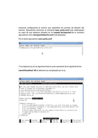 Iniciamos configurando el archivo que especifica los puertos de difusión del
servicio. Ejecutamos entonces el comando nano ports.conf (ruta relativa)esto
en caso de que estemos situados en la carpeta /etc/apache2 de lo contrario
ejecutamos nano /etc/apache2/ports.conf (ruta absoluta).

Por lo tanto ejecutamos nano ports.conf




Y se ingresa la ip en la siguiente línea la cual a parecerá de la siguiente forma

nameViltualHost*:80 el asterisco es remplazado por la ip.
 