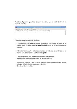 Para la configuración global se configura el archivo que ya existe dentro de la
siguiente carpeta




Y procedemos a configurar lo siguiente:

   DocumentRoot /var/www/=Editamos entonces la ruta de los archivos de la
   página web. En este caso /var/www/equipo8 como se ve en la siguiente
   imagen

   <Directory /var/www/>= Editamos entonces la ruta de los archivos de la
   página web. En este caso /var/www/equipo8>

   Orderallow,deny= esta línea es borrada de la configuración.
   Allowfromall= esta línea es borrada de la configuración.

   Incluiremos <Directory /var/www/> la siguiente línea que especifica la página
   principal del sitio web, en este caso index.html
   DirectoryIndex index.html
 