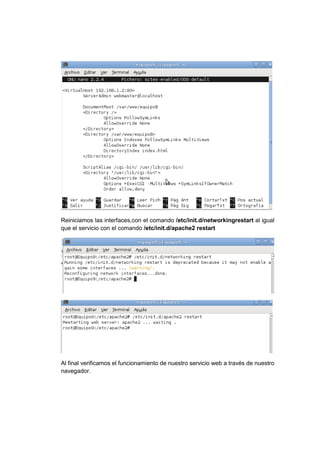 Reiniciamos las interfaces,con el comando /etc/init.d/networkingrestart al igual
que el servicio con el comando /etc/init.d/apache2 restart




Al final verificamos el funcionamiento de nuestro servicio web a través de nuestro
navegador.
 