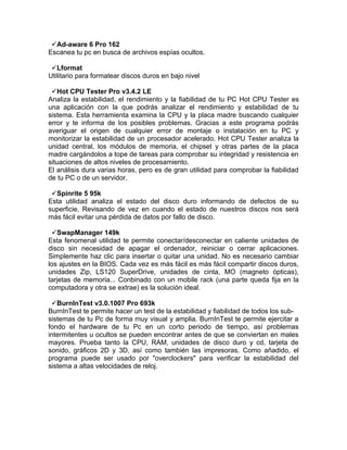Ad-aware 6 Pro 162
Escanea tu pc en busca de archivos espías ocultos.

 Lformat
Utilitario para formatear discos duros en bajo nivel

 Hot CPU Tester Pro v3.4.2 LE
Analiza la estabilidad, el rendimiento y la fiabilidad de tu PC Hot CPU Tester es
una aplicación con la que podrás analizar el rendimiento y estabilidad de tu
sistema. Esta herramienta examina la CPU y la placa madre buscando cualquier
error y te informa de los posibles problemas. Gracias a este programa podrás
averiguar el origen de cualquier error de montaje o instalación en tu PC y
monitorizar la estabilidad de un procesador acelerado. Hot CPU Tester analiza la
unidad central, los módulos de memoria, el chipset y otras partes de la placa
madre cargándolos a tope de tareas para comprobar su integridad y resistencia en
situaciones de altos niveles de procesamiento.
El análisis dura varias horas, pero es de gran utilidad para comprobar la fiabilidad
de tu PC o de un servidor.

 Spinrite 5 95k
Esta utilidad analiza el estado del disco duro informando de defectos de su
superficie. Revisando de vez en cuando el estado de nuestros discos nos será
más fácil evitar una pérdida de datos por fallo de disco.

 SwapManager 149k
Esta fenomenal utilidad te permite conectar/desconectar en caliente unidades de
disco sin necesidad de apagar el ordenador, reiniciar o cerrar aplicaciones.
Simplemente haz clic para insertar o quitar una unidad. No es necesario cambiar
los ajustes en la BIOS. Cada vez es más fácil es más fácil compartir discos duros,
unidades Zip, LS120 SuperDrive, unidades de cinta, MO (magneto ópticas),
tarjetas de memoria... Conbinado con un mobile rack (una parte queda fija en la
computadora y otra se extrae) es la solución ideal.

 BurnInTest v3.0.1007 Pro 693k
BurnInTest te permite hacer un test de la estabilidad y fiabilidad de todos los sub-
sistemas de tu Pc de forma muy visual y amplia. BurnInTest te permite ejercitar a
fondo el hardware de tu Pc en un corto periodo de tiempo, así problemas
intermitentes u ocultos se pueden encontrar antes de que se conviertan en males
mayores. Prueba tanto la CPU, RAM, unidades de disco duro y cd, tarjeta de
sonido, gráficos 2D y 3D, así como también las impresoras. Como añadido, el
programa puede ser usado por "overclockers" para verificar la estabilidad del
sistema a altas velocidades de reloj.
 