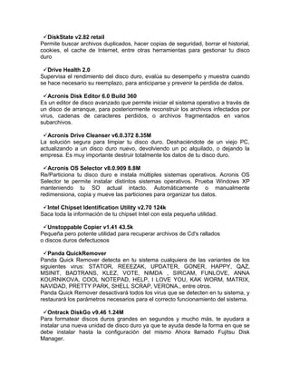 DiskState v2.82 retail
Permite buscar archivos duplicados, hacer copias de seguridad, borrar el historial,
cookies, el cache de Internet, entre otras herramientas para gestionar tu disco
duro

 Drive Health 2.0
Supervisa el rendimiento del disco duro, evalúa su desempeño y muestra cuando
se hace necesario su reemplazo, para anticiparse y prevenir la perdida de datos.

 Acronis Disk Editor 6.0 Build 360
Es un editor de disco avanzado que permite iniciar el sistema operativo a través de
un disco de arranque, para posteriormente reconstruir los archivos infectados por
virus, cadenas de caracteres perdidos, o archivos fragmentados en varios
subarchivos.

 Acronis Drive Cleanser v6.0.372 8.35M
La solución segura para limpiar tu disco duro. Deshaciéndote de un viejo PC,
actualizando a un disco duro nuevo, devolviendo un pc alquilado, o dejando la
empresa. Es muy importante destruir totalmente los datos de tu disco duro.

 Acronis OS Selector v8.0.909 8.8M
Re/Particiona tu disco duro e instala múltiples sistemas operativos. Acronis OS
Selector te permite instalar distintos sistemas operativos. Prueba Windows XP
manteniendo tu SO actual intacto. Automáticamente o manualmente
redimensiona, copia y mueve las particiones para organizar tus datos.

 Intel Chipset Identification Utility v2.70 124k
Saca toda la información de tu chipset Intel con esta pequeña utilidad.

 Unstoppable Copier v1.41 43.5k
Pequeña pero potente utilidad para recuperar archivos de Cd's rallados
o discos duros defectuosos

 Panda QuickRemover
Panda Quick Remover detecta en tu sistema cualquiera de las variantes de los
siguientes virus: STATOR, REEEZAK, UPDATER, GONER, HAPPY, QAZ,
MSINIT, BADTRANS, KLEZ, VOTE, NIMDA , SIRCAM, FUNLOVE, ANNA
KOURNIKOVA, COOL NOTEPAD, HELP, I LOVE YOU, KAK WORM, MATRIX,
NAVIDAD, PRETTY PARK, SHELL SCRAP, VERONA., entre otros.
Panda Quick Remover desactivará todos los virus que se detecten en tu sistema, y
restaurará los parámetros necesarios para el correcto funcionamiento del sistema.

 Ontrack DiskGo v9.46 1.24M
Para formatear discos duros grandes en segundos y mucho más, te ayudara a
instalar una nueva unidad de disco duro ya que te ayuda desde la forma en que se
debe instalar hasta la configuración del mismo Ahora llamado Fujitsu Disk
Manager.
 