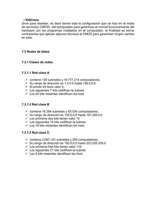 KillCmos
Sirve para resetear, es decir borrar toda la configuración que se hizo en el modo
de servicio(o CMOS) del computador para garantizar el normal funcionamiento del
hardware con los programas instalados en el computador, la finalidad es borrar
contraseñas que aplican algunos técnicos al CMOS para garantizar ningún cambio
en esta.



7.3 Redes de datos


7.3.1 Clases de redes.


7.3.1.1 Red clase A:

     contiene 126 subredes y 16.777.214 computadores.
     Su rango de dirección es 1.0.0.0 hasta 126.0.0.0
     El primer bit tiene valor 0.
     Los siguientes 7 bits codifican la subred.
     Los 24 bits restantes identifican los host


7.3.1.2 Red clase B:

     contiene 16.384 subredes y 65.534 computadores.
     Su rango de dirección es 128.0.0.0 hasta 191.255.0.0
     Los primeros dos bits tienen valor 10
     Los siguientes 14 bits codifican la subred.
     Los 16 bits restantes identifican los host.

7.3.1.3 Red clase C:

     contiene 2.097.151 subredes y 254 computadores.
     Su rango de dirección es 192.0.0.0 hasta 223.255.255.0
     Los primeros tres bits tienen valor 110
     Los siguientes 21 bits codifican la subred.
     Los 8 bits restantes identifican los host.
 