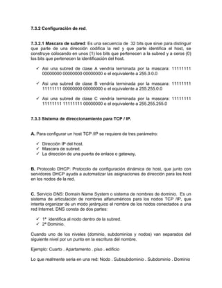7.3.2 Configuración de red.


7.3.2.1 Mascara de subred: Es una secuencia de 32 bits que sirve para distinguir
que parte de una dirección codifica la red y que parte identifica el host, se
construye colocando en unos (1) los bits que pertenecen a la subred y a ceros (0)
los bits que pertenecen la identificación del host.

   Asi una subred de clase A vendría terminada por la mascara: 11111111
    00000000 00000000 00000000 o el equivalente a 255.0.0.0

   Asi una subred de clase B vendría terminada por la mascara: 11111111
    11111111 00000000 00000000 o el equivalente a 255.255.0.0

   Asi una subred de clase C vendría terminada por la mascara: 11111111
    11111111 11111111 00000000 o el equivalente a 255.255.255.0


7.3.3 Sistema de direccionamiento para TCP / IP.


A. Para configurar un host TCP /IP se requiere de tres parámetro:

   Dirección IP del host.
   Mascara de subred.
   La dirección de una puerta de enlace o gateway.


B. Protocolo DHCP: Protocolo de configuración dinámica de host, que junto con
servidores DHCP ayuda a automatizar las asignaciones de dirección para los host
en los nodos de la red.


C. Servicio DNS: Domain Name System o sistema de nombres de dominio. Es un
sistema de articulación de nombres alfanuméricos para los nodos TCP /IP, que
intenta organizar de un modo jerárquico el nombre de los nodos conectados a una
red Internet. DNS consta de dos partes:

   1ª identifica al nodo dentro de la subred.
   2ª Dominio.

Cuando uno de los niveles (dominio, subdominios y nodos) van separados del
siguiente nivel por un punto en la escritura del nombre.

Ejemplo: Cuarto . Apartamento . piso . edificio

Lo que realmente seria en una red: Nodo . Subsubdominio . Subdominio . Dominio
 