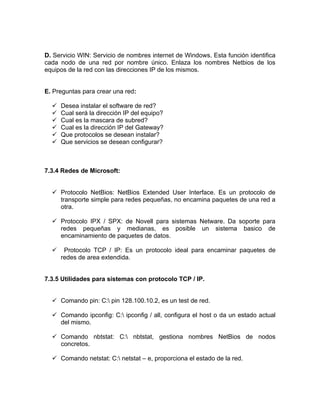 D. Servicio WIN: Servicio de nombres internet de Windows. Esta función identifica
cada nodo de una red por nombre único. Enlaza los nombres Netbios de los
equipos de la red con las direcciones IP de los mismos.


E. Preguntas para crear una red:

     Desea instalar el software de red?
     Cual será la dirección IP del equipo?
     Cual es la mascara de subred?
     Cual es la dirección IP del Gateway?
     Que protocolos se desean instalar?
     Que servicios se desean configurar?



7.3.4 Redes de Microsoft:


   Protocolo NetBios: NetBios Extended User Interface. Es un protocolo de
    transporte simple para redes pequeñas, no encamina paquetes de una red a
    otra.

   Protocolo IPX / SPX: de Novell para sistemas Netware. Da soporte para
    redes pequeñas y medianas, es posible un sistema basico de
    encaminamiento de paquetes de datos.

      Protocolo TCP / IP: Es un protocolo ideal para encaminar paquetes de
      redes de area extendida.


7.3.5 Utilidades para sistemas con protocolo TCP / IP.


   Comando pin: C: pin 128.100.10.2, es un test de red.

   Comando ipconfig: C: ipconfig / all, configura el host o da un estado actual
    del mismo.

   Comando nbtstat: C: nbtstat, gestiona nombres NetBios de nodos
    concretos.

   Comando netstat: C: netstat – e, proporciona el estado de la red.
 
