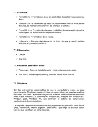 7.1.2 Formatos:

   Format C : / u = Formateo de disco sin posibilidad de realizar restauración de
    datos.

   Format C : / u / s = Formateo de disco sin posibilidad de realizar restauración
    de datos, se incorporan los archivos de arranque al sistema.

   Format C : / s = Formateo de disco con posibilidad de restauración de datos,
    se incorpora los archivos de arranque del sistema.

   Format C : / q = Formato de disco rapido.

   Unformat c: = Recupera la información de disco, siempre y cuando se halla
    realizado el comando format c:/s.


7.1.3 Diagnostico:

   Chkdsk

   Scandisk


7.1.4 Utilitarios para discos duros:

   Powermax = Examina detalladamente y repara discos duros maxtor.

   Max Blas 3 = Realiza particiones y formatea discos duros maxtor.



7.2 El Software


Son las instrucciones responsables de que la computadora realice su tarea
correctamente. El software puede dividirse en varias categorías basadas en el tipo
de trabajo realizado. La primera categoría de software son los sistemas operativos
como lo son Windows 3.1, Windows 95, Windows 98, Windows Me, Windows NT,
Windows 2000, Windows XP, que controlan el sistema de componentes
electrónicos de la computadoras.

La segunda categoría de software son los programas de aplicación como Word,
Excel, PowerPoint, Internet Explorer , entre otros, que dirige las distintas tareas
para las que se utilizan las computadoras.
 
