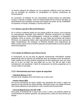 La tercera categoría de software son los programas utilitarios como los antivirus
que se encargan de mantener la computadora en optimas condiciones de
funcionamiento.

En conclusión, el software de una computadora procesa tareas tan esenciales,
aunque a menudo invisibles, como el mantenimiento de los archivos del disco, la
administración de la pantalla, el manejo de la tarjeta de sonido, de red, el MODEM,
la impresora, el mouse, el teclado y muchos otros mas.


7.2.1 Sistema operativo Microsoft Windows.

Es un entorno multitarea dotado de una interfaz gráfica de usuario, que se ejecuta
en computadoras diseñadas para MS-DOS. Windows proporciona una interfaz
estándar basada en menús desplegables, ventanas en pantalla y un dispositivo
señalador como el mouse. Con objeto de usar todas las funciones del entorno
Windows, los programas deben estar especialmente diseñados para aprovechar
estas características. Sin embargo, el Windows también corre aplicaciones de
DOS y puede usarse como el entorno operativo principal desde el cual se ejecutan
todos los programas.



7.2.2 Listado de Utilitarios para Discos Duros

A continuación se da una lista de algunas herramientas informáticas creadas
básicamente para la solución de problemas tanto de hardware como de software.
Cabe resaltar que la lista contiene programas de libre distribución pero hay otros
que no lo son, es decir hay que pagar por su uso. Por ello se deja a libre
consideración del estudiante o lector la consecución de dichos programas por la
vía que mejor le convenga.


7.2.2.1 Herramientas para hacer copias de seguridad

 Absolute Backup v1.0.3
Permite hacer respaldo de la información de un disco duro.

 Norton Ghost 2002
Uno de los clonadores de discos rígidos mas populares del mundo y según los
expertos el mas sencillo de utilizar también. Ideal para hacer una imagen del disco
duro (copia idéntica) en otra partición o CD’s cuando todo funciona bien.

 Acronis.Migrate.Easy.v6.0.397 2.9M
Para pasar el contenido de un disco duro a otro, a salvo y en perfecto estado de
funcionamiento el sistema operativo, las aplicaciones y todos los documentos que
tengas.
 