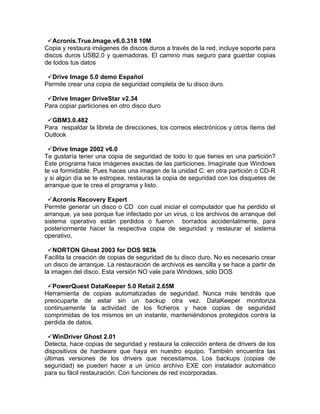 Acronis.True.Image.v6.0.318 10M
Copia y restaura imágenes de discos duros a través de la red, incluye soporte para
discos duros USB2.0 y quemadoras. El camino mas seguro para guardar copias
de todos tus datos

 Drive Image 5.0 demo Español
Permite crear una copia de seguridad completa de tu disco duro.

 Drive Imager DriveStar v2.34
Para copiar particiones en otro disco duro

 GBM3.0.482
Para respaldar la libreta de direcciones, los correos electrónicos y otros ítems del
Outlook

 Drive Image 2002 v6.0
Te gustaría tener una copia de seguridad de todo lo que tienes en una partición?
Este programa hace imágenes exactas de las particiones. Imagínate que Windows
te va formidable. Pues haces una imagen de la unidad C: en otra partición o CD-R
y si algún día se te estropea, restauras la copia de seguridad con los disquetes de
arranque que te crea el programa y listo.

 Acronis Recovery Expert
Permite generar un disco o CD con cual iniciar el computador que ha perdido el
arranque, ya sea porque fue infectado por un virus, o los archivos de arranque del
sistema operativo están perdidos o fueron borrados accidentalmente, para
posteriormente hacer la respectiva copia de seguridad y restaurar el sistema
operativo.

 NORTON Ghost 2003 for DOS 983k
Facilita la creación de copias de seguridad de tu disco duro. No es necesario crear
un disco de arranque. La restauración de archivos es sencilla y se hace a partir de
la imagen del disco. Esta versión NO vale para Windows, sólo DOS

 PowerQuest DataKeeper 5.0 Retail 2.65M
Herramienta de copias automatizadas de seguridad. Nunca más tendrás que
preocuparte de estar sin un backup otra vez. DataKeeper monitoriza
continuamente la actividad de los ficheros y hace copias de seguridad
comprimidas de los mismos en un instante, manteniéndonos protegidos contra la
perdida de datos.

 WinDriver Ghost 2.01
Detecta, hace copias de seguridad y restaura la colección entera de drivers de los
dispositivos de hardware que haya en nuestro equipo. También encuentra las
últimas versiones de los drivers que necesitamos. Los backups (copias de
seguridad) se pueden hacer a un único archivo EXE con instalador automático
para su fácil restauración. Con funciones de red incorporadas.
 