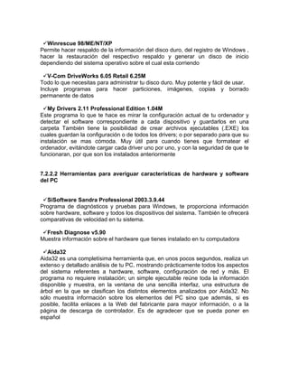 Winrescue 98/ME/NT/XP
Permite hacer respaldo de la información del disco duro, del registro de Windows ,
hacer la restauración del respectivo respaldo y generar un disco de inicio
dependiendo del sistema operativo sobre el cual esta corriendo

 V-Com DriveWorks 6.05 Retail 6.25M
Todo lo que necesitas para administrar tu disco duro. Muy potente y fácil de usar.
Incluye programas para hacer particiones, imágenes, copias y borrado
permanente de datos

 My Drivers 2.11 Professional Edition 1.04M
Este programa lo que te hace es mirar la configuración actual de tu ordenador y
detectar el software correspondiente a cada dispositivo y guardarlos en una
carpeta También tiene la posibilidad de crear archivos ejecutables (.EXE) los
cuales guardan la configuración o de todos los drivers; o por separado para que su
instalación se mas cómoda. Muy útil para cuando tienes que formatear el
ordenador, evitándote cargar cada driver uno por uno, y con la seguridad de que te
funcionaran, por que son los instalados anteriormente


7.2.2.2 Herramientas para averiguar características de hardware y software
del PC


 SiSoftware Sandra Professional 2003.3.9.44
Programa de diagnósticos y pruebas para Windows, te proporciona información
sobre hardware, software y todos los dispositivos del sistema. También te ofrecerá
comparativas de velocidad en tu sistema.

 Fresh Diagnose v5.90
Muestra información sobre el hardware que tienes instalado en tu computadora

 Aida32
Aida32 es una completísima herramienta que, en unos pocos segundos, realiza un
extenso y detallado análisis de tu PC, mostrando prácticamente todos los aspectos
del sistema referentes a hardware, software, configuración de red y más. El
programa no requiere instalación; un simple ejecutable reúne toda la información
disponible y muestra, en la ventana de una sencilla interfaz, una estructura de
árbol en la que se clasifican los distintos elementos analizados por Aida32. No
sólo muestra información sobre los elementos del PC sino que además, si es
posible, facilita enlaces a la Web del fabricante para mayor información, o a la
página de descarga de controlador. Es de agradecer que se pueda poner en
español
 