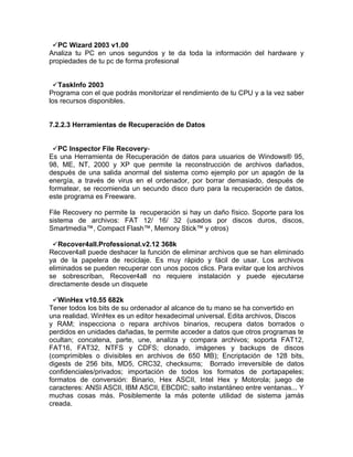 PC Wizard 2003 v1.00
Analiza tu PC en unos segundos y te da toda la información del hardware y
propiedades de tu pc de forma profesional


 TaskInfo 2003
Programa con el que podrás monitorizar el rendimiento de tu CPU y a la vez saber
los recursos disponibles.


7.2.2.3 Herramientas de Recuperación de Datos


 PC Inspector File Recovery-
Es una Herramienta de Recuperación de datos para usuarios de Windows® 95,
98, ME, NT, 2000 y XP que permite la reconstrucción de archivos dañados,
después de una salida anormal del sistema como ejemplo por un apagón de la
energía, a través de virus en el ordenador, por borrar demasiado, después de
formatear, se recomienda un secundo disco duro para la recuperación de datos,
este programa es Freeware.

File Recovery no permite la recuperación si hay un daño físico. Soporte para los
sistema de archivos: FAT 12/ 16/ 32 (usados por discos duros, discos,
Smartmedia™, Compact Flash™, Memory Stick™ y otros)

 Recover4all.Professional.v2.12 368k
Recover4all puede deshacer la función de eliminar archivos que se han eliminado
ya de la papelera de reciclaje. Es muy rápido y fácil de usar. Los archivos
eliminados se pueden recuperar con unos pocos clics. Para evitar que los archivos
se sobrescriban, Recover4all no requiere instalación y puede ejecutarse
directamente desde un disquete

 WinHex v10.55 682k
Tener todos los bits de su ordenador al alcance de tu mano se ha convertido en
una realidad. WinHex es un editor hexadecimal universal. Edita archivos, Discos
y RAM; inspecciona o repara archivos binarios, recupera datos borrados o
perdidos en unidades dañadas, te permite acceder a datos que otros programas te
ocultan; concatena, parte, une, analiza y compara archivos; soporta FAT12,
FAT16, FAT32, NTFS y CDFS; clonado, imágenes y backups de discos
(comprimibles o divisibles en archivos de 650 MB); Encriptación de 128 bits,
digests de 256 bits, MD5, CRC32, checksums; Borrado irreversible de datos
confidenciales/privados; importación de todos los formatos de portapapeles;
formatos de conversión: Binario, Hex ASCII, Intel Hex y Motorola; juego de
caracteres: ANSI ASCII, IBM ASCII, EBCDIC; salto instantáneo entre ventanas... Y
muchas cosas más. Posiblemente la más potente utilidad de sistema jamás
creada.
 