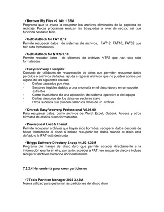 Recover My Files v2.14b 1.55M
Programa que te ayuda a recuperar los archivos eliminados de la papelera de
reciclaje. Pocos programas realizan las búsquedas a nivel de sector, así que
funciona bastante bien.

 GetDataBack for FAT 2.17
Permite recuperar datos de sistemas de archivos, FAT12, FAT16, FAT32 que
han sido formateados

 GetDataBack for NTFS 2.18
Permite rescatar datos de sistemas de archivos NTFS que han sido sido
formateados

  EasyRecovery Filerepair
Conjunto de utilidades de recuperación de datos que permiten recuperar datos
perdidos o archivos dañados, ayuda a reparar archivos que no pueden abrirse por
alguna de las siguientes causas:
·     Daños causados por virus
·     Sectores ilegibles debido a una anomalía en el disco duro o en un soporte
      extraíble
·     Cierre involuntario de una aplicación, del sistema operativo o del equipo
·     Daños aleatorios de los datos en sectores clave
·     Otros sucesos que pueden dañar los datos de un archivo

 Ontrack EasyRecovery Professional V6.01.09
Para recuperar datos, como archivos de Word, Excel, Outlook, Access y otros
formatos de discos duros formateados

 Powerquest Lost & Found
Permite recuperar archivos que hayan sido borrados, recuperar datos después de
haber formateado el disco o incluso recuperar los datos cuando el disco está
dañado o la FAT está destruida

 Briggs Software Directory Snoop v4.03 1.39M
Programa de manejo de disco duro que permite acceder directamente a la
información escrita en él y, por tanto, acceder a FAT, ver mapas de disco e incluso
recuperar archivos borrados accidentalmente.



7.2.2.4 Herramienta para crear particiones


 7Tools Partition Manager 2003 3.43M
Nueva utilidad para gestionar las particiones del diisco duro
 