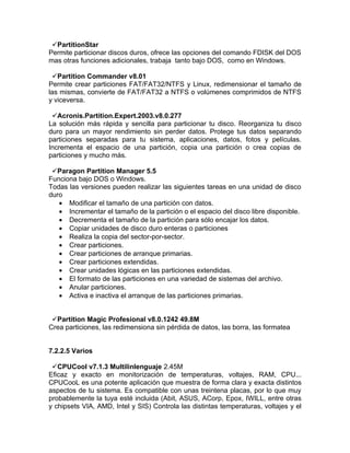 PartitionStar
Permite particionar discos duros, ofrece las opciones del comando FDISK del DOS
mas otras funciones adicionales, trabaja tanto bajo DOS, como en Windows.

 Partition Commander v8.01
Permite crear particiones FAT/FAT32/NTFS y Linux, redimensionar el tamaño de
las mismas, convierte de FAT/FAT32 a NTFS o volúmenes comprimidos de NTFS
y viceversa.

 Acronis.Partition.Expert.2003.v8.0.277
La solución más rápida y sencilla para particionar tu disco. Reorganiza tu disco
duro para un mayor rendimiento sin perder datos. Protege tus datos separando
particiones separadas para tu sistema, aplicaciones, datos, fotos y películas.
Incrementa el espacio de una partición, copia una partición o crea copias de
particiones y mucho más.

 Paragon Partition Manager 5.5
Funciona bajo DOS o Windows.
Todas las versiones pueden realizar las siguientes tareas en una unidad de disco
duro
   • Modificar el tamaño de una partición con datos.
   • Incrementar el tamaño de la partición o el espacio del disco libre disponible.
   • Decrementa el tamaño de la partición para sólo encajar los datos.
   • Copiar unidades de disco duro enteras o particiones
   • Realiza la copia del sector-por-sector.
   • Crear particiones.
   • Crear particiones de arranque primarias.
   • Crear particiones extendidas.
   • Crear unidades lógicas en las particiones extendidas.
   • El formato de las particiones en una variedad de sistemas del archivo.
   • Anular particiones.
   • Activa e inactiva el arranque de las particiones primarias.


 Partition Magic Profesional v8.0.1242 49.8M
Crea particiones, las redimensiona sin pérdida de datos, las borra, las formatea


7.2.2.5 Varios

 CPUCool v7.1.3 Multilinlenguaje 2.45M
Eficaz y exacto en monitorización de temperaturas, voltajes, RAM, CPU...
CPUCooL es una potente aplicación que muestra de forma clara y exacta distintos
aspectos de tu sistema. Es compatible con unas treintena placas, por lo que muy
probablemente la tuya esté incluida (Abit, ASUS, ACorp, Epox, IWILL, entre otras
y chipsets VIA, AMD, Intel y SIS) Controla las distintas temperaturas, voltajes y el
 