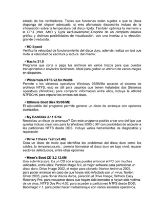 estado de los ventiladores. Todas sus funciones están sujetas a que tu placa
disponga del chipset adecuado, si eres afortunado dispondrás incluso de la
información sobre la temperatura del disco rígido. También optimiza la memoria y
la CPU (Intel, AMD y Cyrix exclusivamente).Dispone de un completo análisis
gráfico y distintas posibilidades de visualización, con una interfaz a tu elección:
grande o reducida.

 HD Speed
Verifica la velocidad de funcionamiento del disco duro, además realiza un test que
mide la velocidad de escritura y lectura del mismo.

  Hacha 21.0
Programa que corta y pega tus archivos en varios trozos para que puedas
transportarlos o enviarlos fácilmente. Ideal para grabar un archivo de varios megas
en disquetes.

 Winternals.NTFS.v2.for.Win98
Permite a los sistemas operativos Windows 95/98/Me acceder al sistema de
archivos NTFS, esto es útil para usuarios que tienen instalados dos Sistemas
operativos (Windows) para compartir información entre ellos, incluye la utilidad
NTFSCHK para reparar los errores del disco.

 Ultimate Boot Disk 95/98/ME
El ejecutable del programa permite generar un disco de arranque con opciones
avanzadas.

 My BootDisk 2.11 575k
Necesitas un disco de arranque? Con este programa podrás crear uno del tipo que
quieras incluso crear uno para tu Windows 2000 o XP con posibilidad de acceder a
las particiones NTFS desde DOS. Incluye varias herramientas de diagnostico y
reparación

 Drive Fitness Test (v3.40)
Crea un disco de inicio que identifica los problemas del disco duro como los
cables, la temperatura,etc , permite formatear el disco duro en bajo nivel, reparar
sectores defectuosos, entre otras opciones

 Hiren's Boot CD 3.2 12.6M
Una autentica joya. Es un CD con el que puedes arrancar el PC con muchas
utilidades, entre ellas: Partition Magic 8.0, el mejor software para particionar un
disco duro; Drive Image 2002, el mejor para clonarlo; Norton Antivirus 2003,
para poder arrancar en caso de que hayas sido infectado por un virus; Norton
Ghost 2003, para clonar discos duros, parecido al Drive Image; Ontrack Easy
Recovery Pro, para recuperar datos que hayan sido borrados o hayan sido victima
de un virus; NTFS Dos Pro 4.03, para acceder a particiones NTFS desde DOS;
Bootmagic 7.1, para poder hacer multiarranque con varios sistemas operativos.
 