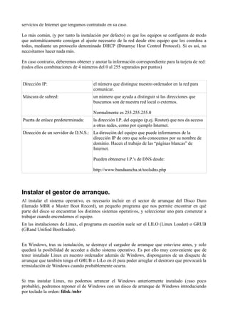 servicios de Internet que tengamos contratado en su caso.

Lo más común, (y por tanto la instalación por defecto) es que los equipos se configuren de modo
que automáticamente consigan el ajuste necesario de la red desde otro equipo que los coordina a
todos, mediante un protocolo denominado DHCP (Dinamyc Host Control Protocol). Si es así, no
necesitamos hacer nada más.

En caso contrario, deberemos obtener y anotar la información correspondiente para la tarjeta de red:
(todos ellos combinaciones de 4 números del 0 al 255 separados por puntos)


Dirección IP:                         el número que distingue nuestro ordenador en la red para
                                      comunicar.
Máscara de subred:                    un número que ayuda a distinguir si las direcciones que
                                      buscamos son de nuestra red local o externos.

                                      Normalmente es 255.255.255.0
Puerta de enlace predeterminada:      la dirección I.P. del equipo (p.ej. Router) que nos da acceso
                                      a otras redes, como por ejemplo Internet.
Dirección de un servidor de D.N.S.: La dirección del equipo que puede informarnos de la
                                    dirección IP de otro que solo conocemos por su nombre de
                                    dominio. Hacen el trabajo de las “páginas blancas” de
                                    Internet.

                                      Pueden obtenerse I.P.'s de DNS desde:

                                      http://www.bandaancha.st/toolsdns.php




Instalar el gestor de arranque.
Al instalar el sistema operativo, es necesario incluir en el sector de arranque del Disco Duro
(llamado MBR o Master Boot Record), un pequeño programa que nos permite encontrar en qué
parte del disco se encuentran los distintos sistemas operativos, y seleccionar uno para comenzar a
trabajar cuando encendemos el equipo.
En las instalaciones de Linux, el programa en cuestión suele ser el LILO (Linux Loader) o GRUB
(GRand Unified Bootloader).


En Windows, tras su instalación, se destruye el cargador de arranque que estuviese antes, y solo
quedará la posibilidad de acceder a dicho sistema operativo. Es por ello muy conveniente que de
tener instalado Linux en nuestro ordenador además de Windows, dispongamos de un disquete de
arranque que también tenga el GRUB o LiLo en él para poder arreglar el destrozo que provocará la
reinstalación de Windows cuando probablemente ocurra.


Si tras instalar Linux, no podemos arrancar el Windows anteriormente instalado (caso poco
probable), podremos reponer el de Windows con un disco de arranque de Windows introduciendo
por teclado la orden: fdisk /mbr
 