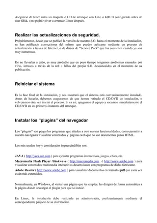 Asegúrese de tener antes un disquete o CD de arranque con LiLo o GRUB configurado antes de
usar fdisk, o no podrá volver a arrancar Linux después.



Realizar las actualizaciones de seguridad.
Probablemente, desde que se publicó la versión de nuestro S.O. hasta el momento de la instalación,
se han publicado correcciones del mismo que pueden aplicarse mediante un proceso de
actualización a través de Internet, o de discos de “Service Pack” que las contienen cuando ya son
muy numerosas.


De no llevarlas a cabo, es muy probable que en poco tiempo tengamos problemas causados por
virus, intrusos a través de la red o fallos del propio S.O. desconocidos en el momento de su
publicación.



Reiniciar el sistema

Es la fase final de la instalación, y nos mostrará que el sistema está convenientemente instalado.
Antes de hacerlo, debemos asegurarnos de que hemos retirado el CD/DVD de instalación, o
volveremos otra vez iniciar el proceso. Si es así, apagamos el equipo y sacamos inmediatamente el
CD/DVD en los primeros instantes del arranque.



Instalar los “plugins” del navegador

Los “plugins” son pequeños programas que añaden a otro nuevas funcionalidades, como permitir a
nuestro navegador visualizar contenidos y páginas web que no son documentos puros HTML.


Los más usados hoy y considerados imprescindibles son:


JAVA ( http://java.sun.com ) para ejecutar programas interactivos, juegos, chats, etc.
Macromedia Flash Player /Shokwave ( http://macromedia.com ó http://www.adobe.com ) para
visualizar contenidos multimedia interactivos desarrollados con programas de dicho fabricante.
Adobe Reader ( http://www.adobe.com ) para visualizar documentos en formato .pdf que cada vez
están más extendidos.


Normalmente, en Windows, al visitar una página que los emplee, les dirigirá de forma automática a
la página donde descargar el plugin para que lo instale.


En Linux, la instalación debe realizarla en administrador, preferentemente mediante el
correspondiente paquete de su distribución.
 