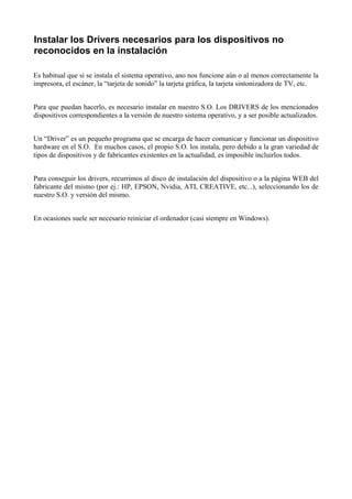 Instalar los Drivers necesarios para los dispositivos no
reconocidos en la instalación

Es habitual que si se instala el sistema operativo, ano nos funcione aún o al menos correctamente la
impresora, el escáner, la “tarjeta de sonido” la tarjeta gráfica, la tarjeta sintonizadora de TV, etc.


Para que puedan hacerlo, es necesario instalar en nuestro S.O. Los DRIVERS de los mencionados
dispositivos correspondientes a la versión de nuestro sistema operativo, y a ser posible actualizados.


Un “Driver” es un pequeño programa que se encarga de hacer comunicar y funcionar un dispositivo
hardware en el S.O. En muchos casos, el propio S.O. los instala, pero debido a la gran variedad de
tipos de dispositivos y de fabricantes existentes en la actualidad, es imposible incluirlos todos.


Para conseguir los drivers, recurrimos al disco de instalación del dispositivo o a la página WEB del
fabricante del mismo (por ej.: HP, EPSON, Nvidia, ATI, CREATIVE, etc...), seleccionando los de
nuestro S.O. y versión del mismo.


En ocasiones suele ser necesario reiniciar el ordenador (casi siempre en Windows).
 