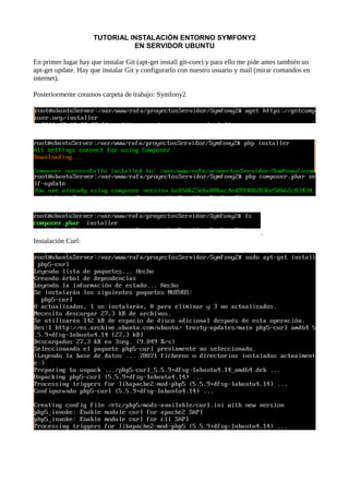 TUTORIAL INSTALACIÓN ENTORNO SYMFONY2
EN SERVIDOR UBUNTU
En primer lugar hay que instalar Git (apt-get install git-core) y para ello me pide antes también un
apt-get update. Hay que instalar Git y configurarlo con nuestro usuario y mail (mirar comandos en
internet).
Posteriormente creamos carpeta de trabajo: Symfony2
.
Instalación Curl:
 