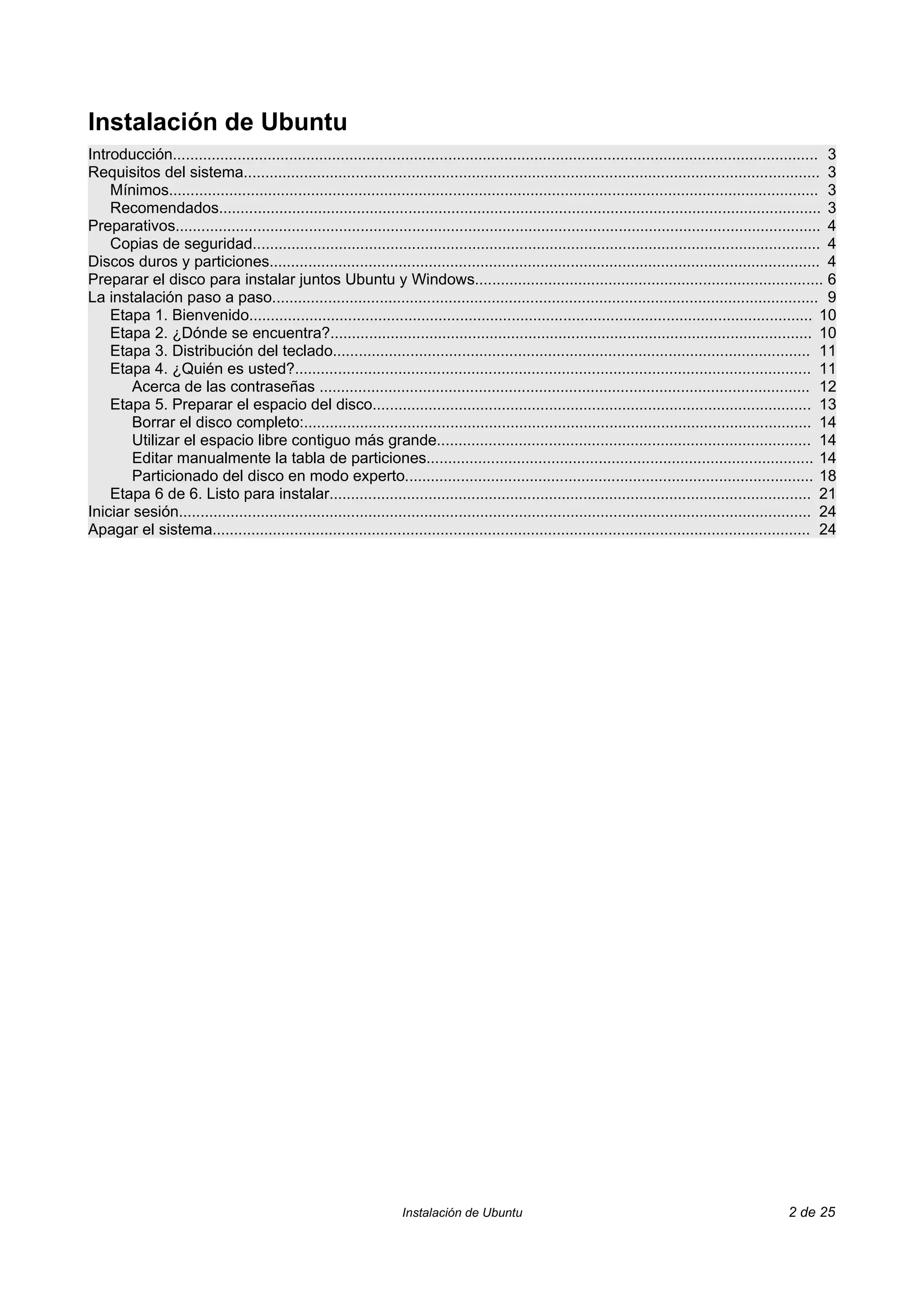 Instalación de Ubuntu
Introducción...................................................................................................................................................... 3
Requisitos del sistema...................................................................................................................................... 3
    Mínimos....................................................................................................................................................... 3
    Recomendados............................................................................................................................................ 3
Preparativos...................................................................................................................................................... 4
    Copias de seguridad.................................................................................................................................... 4
Discos duros y particiones................................................................................................................................ 4
Preparar el disco para instalar juntos Ubuntu y Windows................................................................................. 6
La instalación paso a paso............................................................................................................................... 9
    Etapa 1. Bienvenido................................................................................................................................... 10
    Etapa 2. ¿Dónde se encuentra?................................................................................................................ 10
    Etapa 3. Distribución del teclado............................................................................................................... 11
    Etapa 4. ¿Quién es usted?........................................................................................................................ 11
        Acerca de las contraseñas .................................................................................................................. 12
    Etapa 5. Preparar el espacio del disco...................................................................................................... 13
        Borrar el disco completo:...................................................................................................................... 14
        Utilizar el espacio libre contiguo más grande....................................................................................... 14
        Editar manualmente la tabla de particiones.......................................................................................... 14
        Particionado del disco en modo experto............................................................................................... 18
    Etapa 6 de 6. Listo para instalar................................................................................................................ 21
Iniciar sesión................................................................................................................................................... 24
Apagar el sistema........................................................................................................................................... 24




                                                                    Instalación de Ubuntu                                                                2 de 25
 