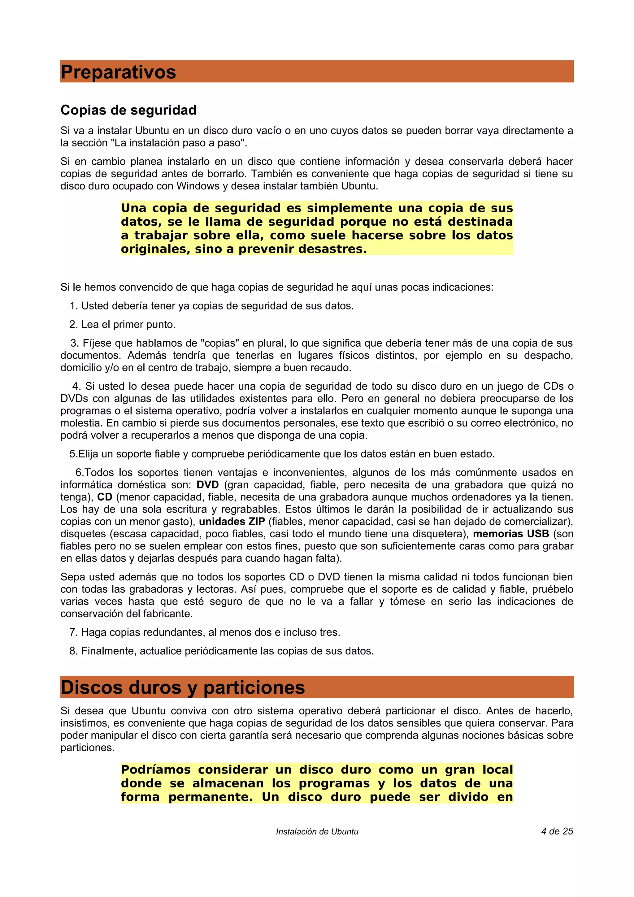 Preparativos
Copias de seguridad
Si va a instalar Ubuntu en un disco duro vacío o en uno cuyos datos se pueden borrar vaya directamente a
la sección "La instalación paso a paso".
Si en cambio planea instalarlo en un disco que contiene información y desea conservarla deberá hacer
copias de seguridad antes de borrarlo. También es conveniente que haga copias de seguridad si tiene su
disco duro ocupado con Windows y desea instalar también Ubuntu.

            Una copia de seguridad es simplemente una copia de sus
            datos, se le llama de seguridad porque no está destinada
            a trabajar sobre ella, como suele hacerse sobre los datos
            originales, sino a prevenir desastres.


Si le hemos convencido de que haga copias de seguridad he aquí unas pocas indicaciones:
 1. Usted debería tener ya copias de seguridad de sus datos.
 2. Lea el primer punto.
  3. Fíjese que hablamos de "copias" en plural, lo que significa que debería tener más de una copia de sus
documentos. Además tendría que tenerlas en lugares físicos distintos, por ejemplo en su despacho,
domicilio y/o en el centro de trabajo, siempre a buen recaudo.
  4. Si usted lo desea puede hacer una copia de seguridad de todo su disco duro en un juego de CDs o
DVDs con algunas de las utilidades existentes para ello. Pero en general no debiera preocuparse de los
programas o el sistema operativo, podría volver a instalarlos en cualquier momento aunque le suponga una
molestia. En cambio si pierde sus documentos personales, ese texto que escribió o su correo electrónico, no
podrá volver a recuperarlos a menos que disponga de una copia.
 5.Elija un soporte fiable y compruebe periódicamente que los datos están en buen estado.
    6.Todos los soportes tienen ventajas e inconvenientes, algunos de los más comúnmente usados en
informática doméstica son: DVD (gran capacidad, fiable, pero necesita de una grabadora que quizá no
tenga), CD (menor capacidad, fiable, necesita de una grabadora aunque muchos ordenadores ya la tienen.
Los hay de una sola escritura y regrabables. Estos últimos le darán la posibilidad de ir actualizando sus
copias con un menor gasto), unidades ZIP (fiables, menor capacidad, casi se han dejado de comercializar),
disquetes (escasa capacidad, poco fiables, casi todo el mundo tiene una disquetera), memorias USB (son
fiables pero no se suelen emplear con estos fines, puesto que son suficientemente caras como para grabar
en ellas datos y dejarlas después para cuando hagan falta).
Sepa usted además que no todos los soportes CD o DVD tienen la misma calidad ni todos funcionan bien
con todas las grabadoras y lectoras. Así pues, compruebe que el soporte es de calidad y fiable, pruébelo
varias veces hasta que esté seguro de que no le va a fallar y tómese en serio las indicaciones de
conservación del fabricante.
 7. Haga copias redundantes, al menos dos e incluso tres.
 8. Finalmente, actualice periódicamente las copias de sus datos.


Discos duros y particiones
Si desea que Ubuntu conviva con otro sistema operativo deberá particionar el disco. Antes de hacerlo,
insistimos, es conveniente que haga copias de seguridad de los datos sensibles que quiera conservar. Para
poder manipular el disco con cierta garantía será necesario que comprenda algunas nociones básicas sobre
particiones.

            Podríamos considerar un disco duro como un gran local
            donde se almacenan los programas y los datos de una
            forma permanente. Un disco duro puede ser divido en

                                            Instalación de Ubuntu                                   4 de 25
 
