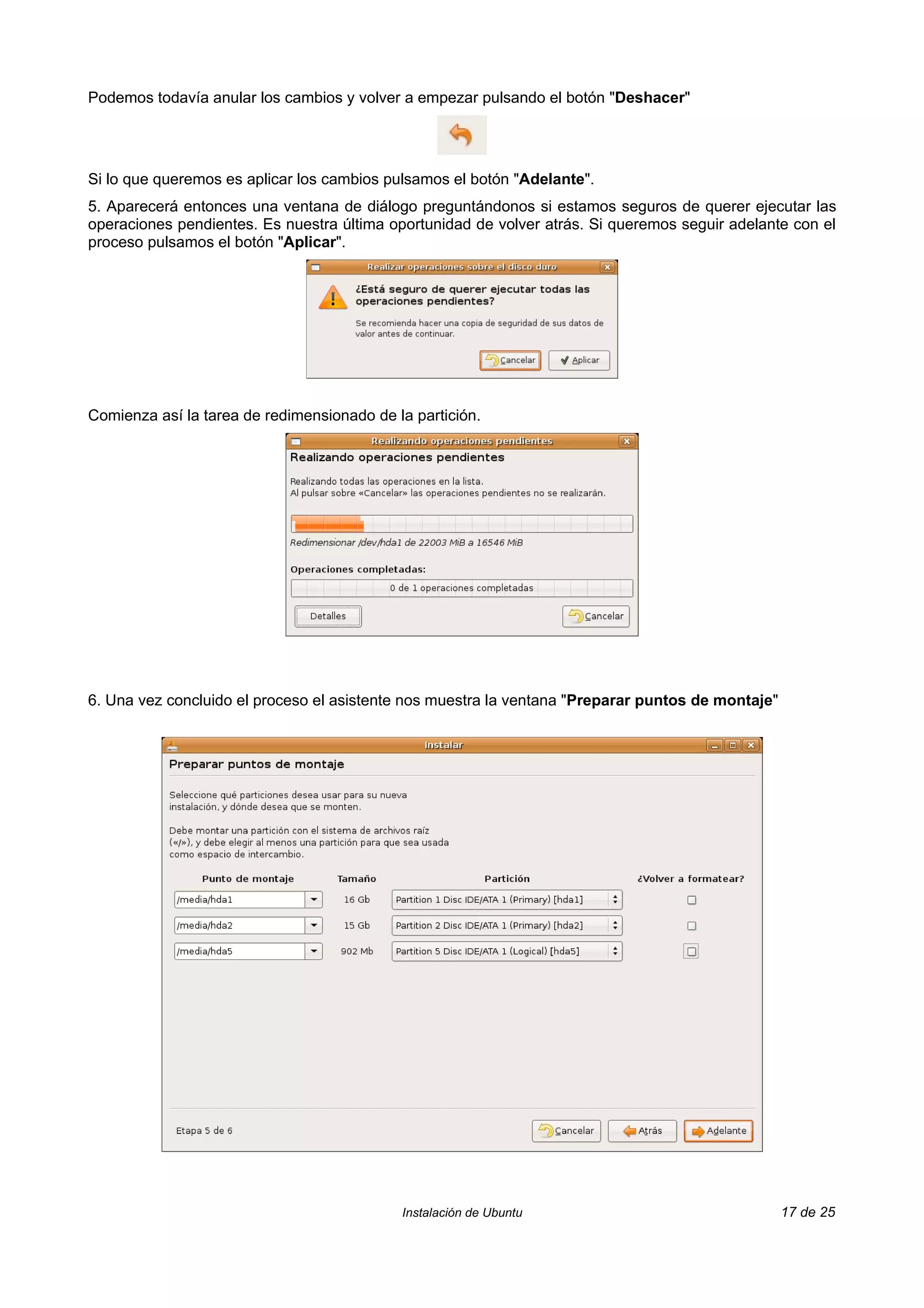 Podemos todavía anular los cambios y volver a empezar pulsando el botón "Deshacer"




Si lo que queremos es aplicar los cambios pulsamos el botón "Adelante".
5. Aparecerá entonces una ventana de diálogo preguntándonos si estamos seguros de querer ejecutar las
operaciones pendientes. Es nuestra última oportunidad de volver atrás. Si queremos seguir adelante con el
proceso pulsamos el botón "Aplicar".




Comienza así la tarea de redimensionado de la partición.




6. Una vez concluido el proceso el asistente nos muestra la ventana "Preparar puntos de montaje"




                                            Instalación de Ubuntu                                  17 de 25
 