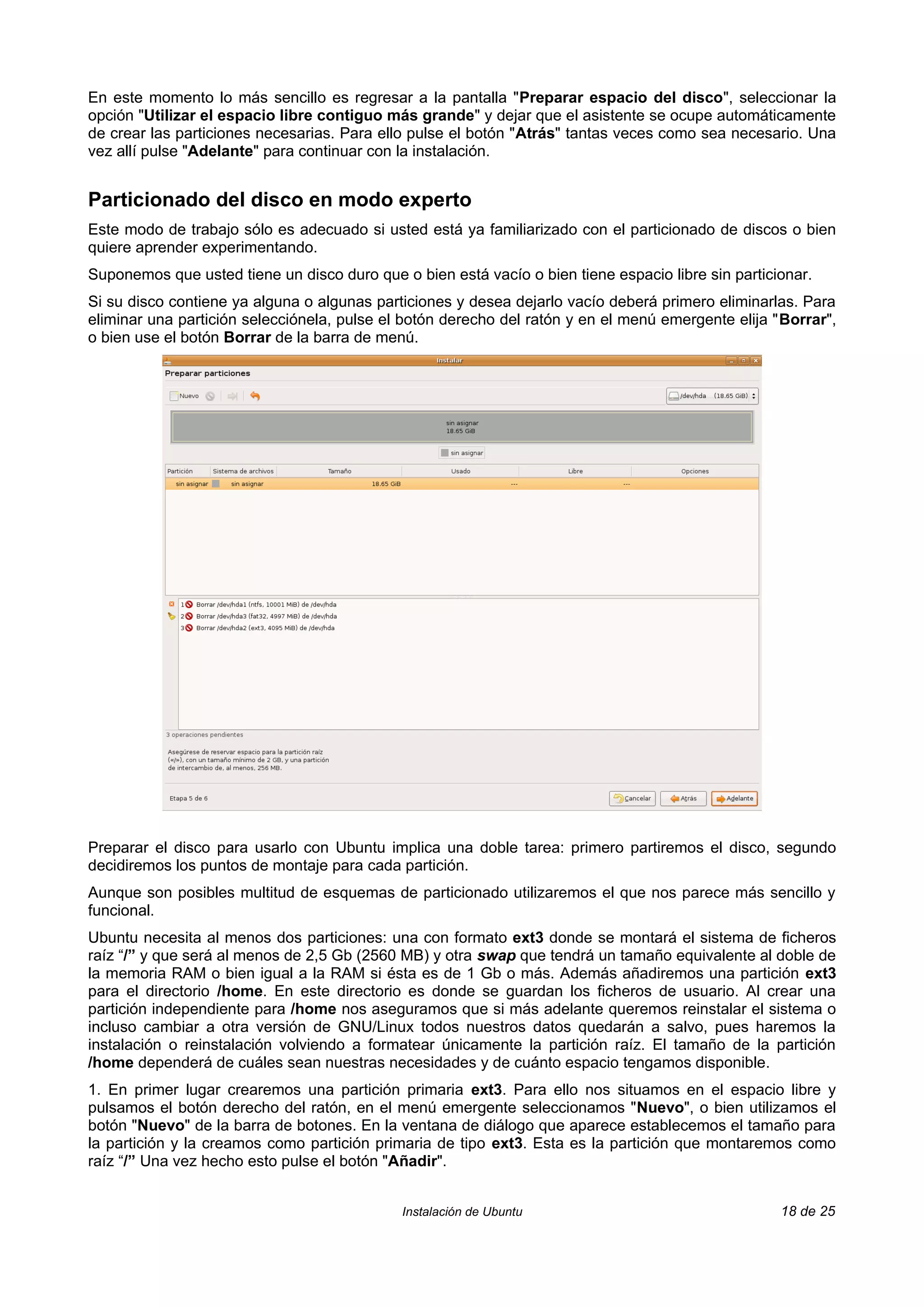 En este momento lo más sencillo es regresar a la pantalla "Preparar espacio del disco", seleccionar la
opción "Utilizar el espacio libre contiguo más grande" y dejar que el asistente se ocupe automáticamente
de crear las particiones necesarias. Para ello pulse el botón "Atrás" tantas veces como sea necesario. Una
vez allí pulse "Adelante" para continuar con la instalación.


Particionado del disco en modo experto
Este modo de trabajo sólo es adecuado si usted está ya familiarizado con el particionado de discos o bien
quiere aprender experimentando.
Suponemos que usted tiene un disco duro que o bien está vacío o bien tiene espacio libre sin particionar.
Si su disco contiene ya alguna o algunas particiones y desea dejarlo vacío deberá primero eliminarlas. Para
eliminar una partición selecciónela, pulse el botón derecho del ratón y en el menú emergente elija "Borrar",
o bien use el botón Borrar de la barra de menú.




Preparar el disco para usarlo con Ubuntu implica una doble tarea: primero partiremos el disco, segundo
decidiremos los puntos de montaje para cada partición.
Aunque son posibles multitud de esquemas de particionado utilizaremos el que nos parece más sencillo y
funcional.
Ubuntu necesita al menos dos particiones: una con formato ext3 donde se montará el sistema de ficheros
raíz “/” y que será al menos de 2,5 Gb (2560 MB) y otra swap que tendrá un tamaño equivalente al doble de
la memoria RAM o bien igual a la RAM si ésta es de 1 Gb o más. Además añadiremos una partición ext3
para el directorio /home. En este directorio es donde se guardan los ficheros de usuario. Al crear una
partición independiente para /home nos aseguramos que si más adelante queremos reinstalar el sistema o
incluso cambiar a otra versión de GNU/Linux todos nuestros datos quedarán a salvo, pues haremos la
instalación o reinstalación volviendo a formatear únicamente la partición raíz. El tamaño de la partición
/home dependerá de cuáles sean nuestras necesidades y de cuánto espacio tengamos disponible.
1. En primer lugar crearemos una partición primaria ext3. Para ello nos situamos en el espacio libre y
pulsamos el botón derecho del ratón, en el menú emergente seleccionamos "Nuevo", o bien utilizamos el
botón "Nuevo" de la barra de botones. En la ventana de diálogo que aparece establecemos el tamaño para
la partición y la creamos como partición primaria de tipo ext3. Esta es la partición que montaremos como
raíz “/” Una vez hecho esto pulse el botón "Añadir".


                                             Instalación de Ubuntu                                  18 de 25
 