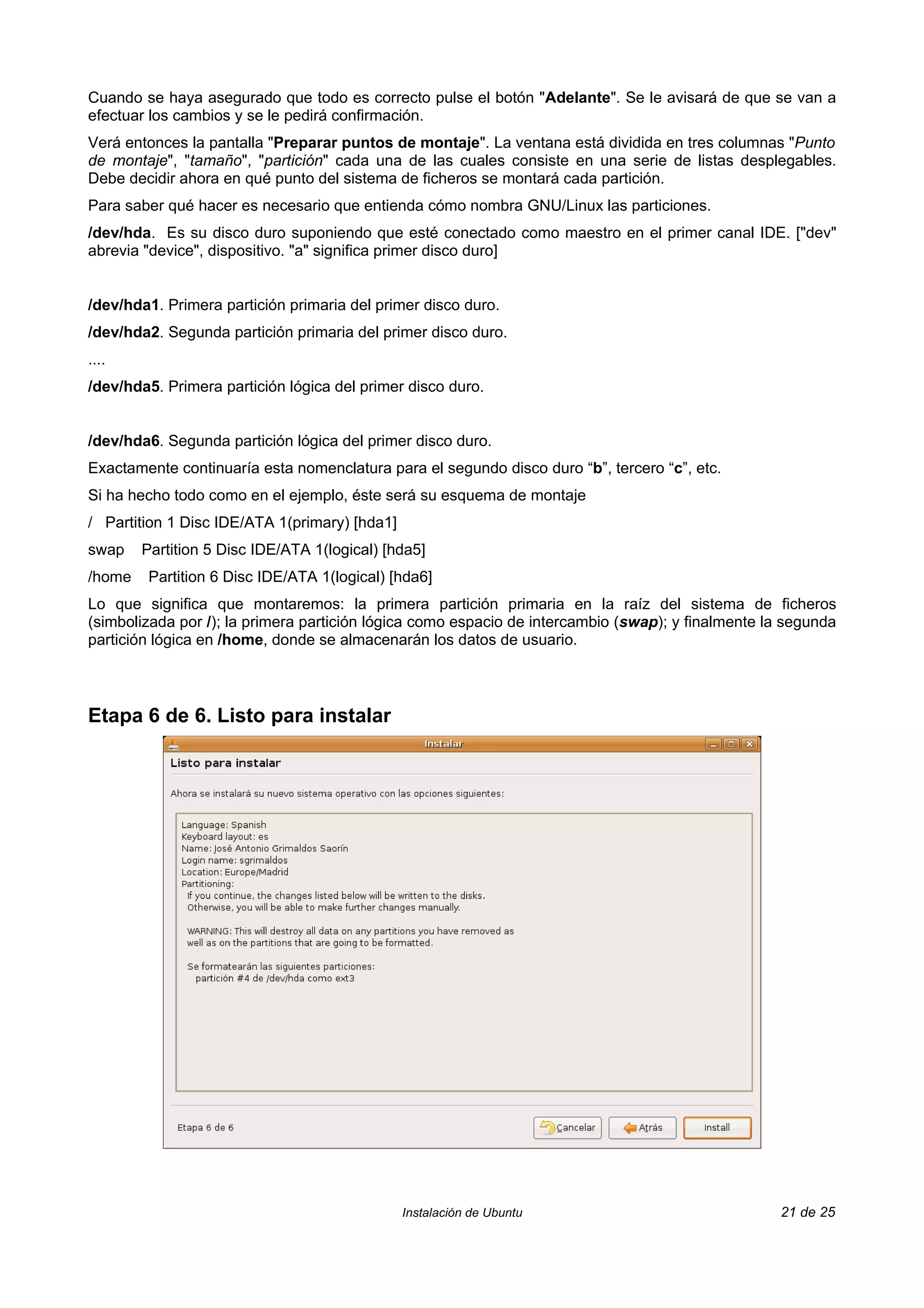 Cuando se haya asegurado que todo es correcto pulse el botón "Adelante". Se le avisará de que se van a
efectuar los cambios y se le pedirá confirmación.
Verá entonces la pantalla "Preparar puntos de montaje". La ventana está dividida en tres columnas "Punto
de montaje", "tamaño", "partición" cada una de las cuales consiste en una serie de listas desplegables.
Debe decidir ahora en qué punto del sistema de ficheros se montará cada partición.
Para saber qué hacer es necesario que entienda cómo nombra GNU/Linux las particiones.
/dev/hda. Es su disco duro suponiendo que esté conectado como maestro en el primer canal IDE. ["dev"
abrevia "device", dispositivo. "a" significa primer disco duro]


/dev/hda1. Primera partición primaria del primer disco duro.
/dev/hda2. Segunda partición primaria del primer disco duro.
....
/dev/hda5. Primera partición lógica del primer disco duro.


/dev/hda6. Segunda partición lógica del primer disco duro.
Exactamente continuaría esta nomenclatura para el segundo disco duro “b”, tercero “c”, etc.
Si ha hecho todo como en el ejemplo, éste será su esquema de montaje
/ Partition 1 Disc IDE/ATA 1(primary) [hda1]
swap    Partition 5 Disc IDE/ATA 1(logical) [hda5]
/home    Partition 6 Disc IDE/ATA 1(logical) [hda6]
Lo que significa que montaremos: la primera partición primaria en la raíz del sistema de ficheros
(simbolizada por /); la primera partición lógica como espacio de intercambio (swap); y finalmente la segunda
partición lógica en /home, donde se almacenarán los datos de usuario.



Etapa 6 de 6. Listo para instalar




                                               Instalación de Ubuntu                               21 de 25
 