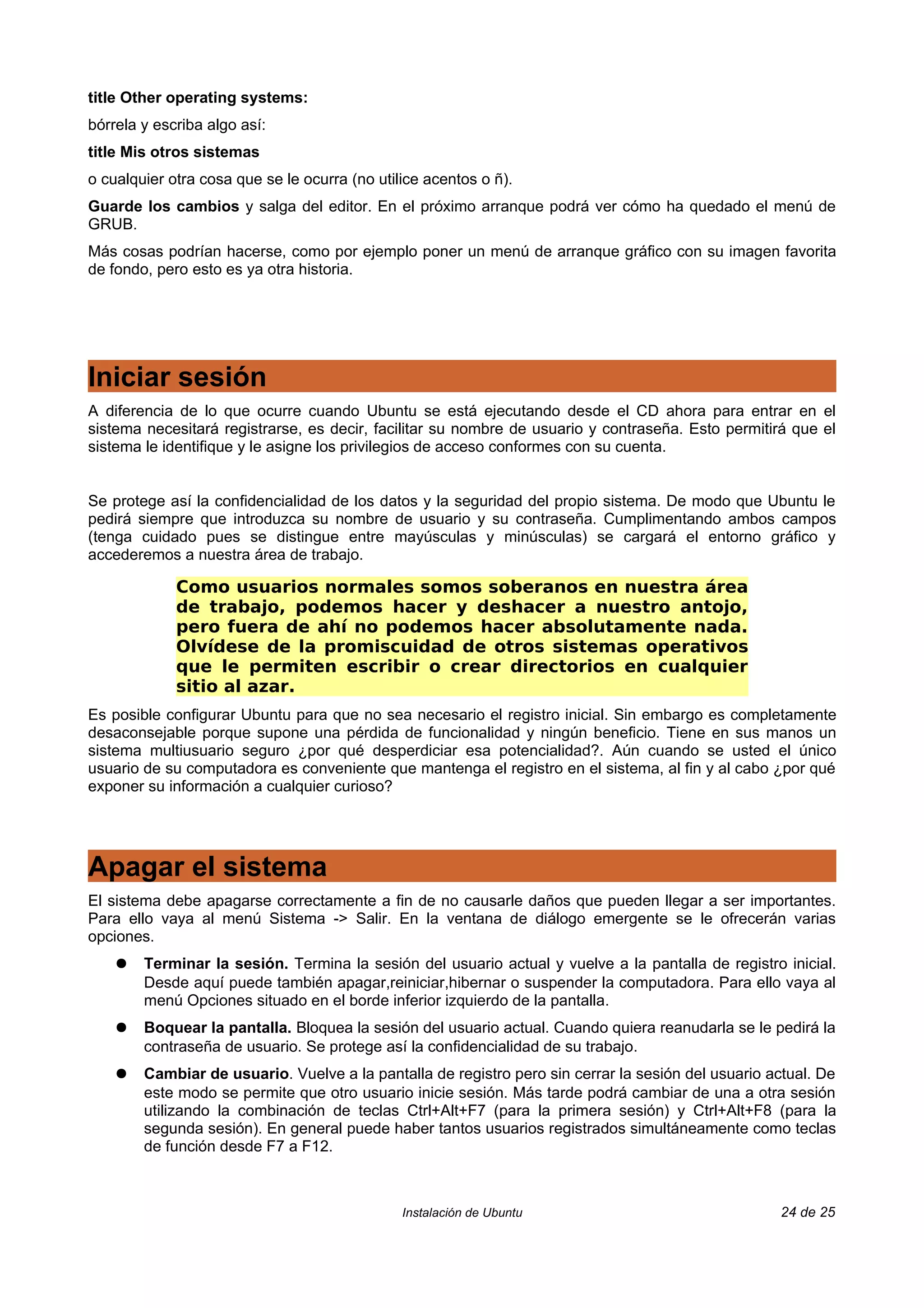 title Other operating systems:
bórrela y escriba algo así:
title Mis otros sistemas
o cualquier otra cosa que se le ocurra (no utilice acentos o ñ).
Guarde los cambios y salga del editor. En el próximo arranque podrá ver cómo ha quedado el menú de
GRUB.
Más cosas podrían hacerse, como por ejemplo poner un menú de arranque gráfico con su imagen favorita
de fondo, pero esto es ya otra historia.




Iniciar sesión
A diferencia de lo que ocurre cuando Ubuntu se está ejecutando desde el CD ahora para entrar en el
sistema necesitará registrarse, es decir, facilitar su nombre de usuario y contraseña. Esto permitirá que el
sistema le identifique y le asigne los privilegios de acceso conformes con su cuenta.


Se protege así la confidencialidad de los datos y la seguridad del propio sistema. De modo que Ubuntu le
pedirá siempre que introduzca su nombre de usuario y su contraseña. Cumplimentando ambos campos
(tenga cuidado pues se distingue entre mayúsculas y minúsculas) se cargará el entorno gráfico y
accederemos a nuestra área de trabajo.

             Como usuarios normales somos soberanos en nuestra área
             de trabajo, podemos hacer y deshacer a nuestro antojo,
             pero fuera de ahí no podemos hacer absolutamente nada.
             Olvídese de la promiscuidad de otros sistemas operativos
             que le permiten escribir o crear directorios en cualquier
             sitio al azar.
Es posible configurar Ubuntu para que no sea necesario el registro inicial. Sin embargo es completamente
desaconsejable porque supone una pérdida de funcionalidad y ningún beneficio. Tiene en sus manos un
sistema multiusuario seguro ¿por qué desperdiciar esa potencialidad?. Aún cuando se usted el único
usuario de su computadora es conveniente que mantenga el registro en el sistema, al fin y al cabo ¿por qué
exponer su información a cualquier curioso?




Apagar el sistema
El sistema debe apagarse correctamente a fin de no causarle daños que pueden llegar a ser importantes.
Para ello vaya al menú Sistema -> Salir. En la ventana de diálogo emergente se le ofrecerán varias
opciones.
    ●   Terminar la sesión. Termina la sesión del usuario actual y vuelve a la pantalla de registro inicial.
        Desde aquí puede también apagar,reiniciar,hibernar o suspender la computadora. Para ello vaya al
        menú Opciones situado en el borde inferior izquierdo de la pantalla.
    ●   Boquear la pantalla. Bloquea la sesión del usuario actual. Cuando quiera reanudarla se le pedirá la
        contraseña de usuario. Se protege así la confidencialidad de su trabajo.
    ●   Cambiar de usuario. Vuelve a la pantalla de registro pero sin cerrar la sesión del usuario actual. De
        este modo se permite que otro usuario inicie sesión. Más tarde podrá cambiar de una a otra sesión
        utilizando la combinación de teclas Ctrl+Alt+F7 (para la primera sesión) y Ctrl+Alt+F8 (para la
        segunda sesión). En general puede haber tantos usuarios registrados simultáneamente como teclas
        de función desde F7 a F12.



                                               Instalación de Ubuntu                                24 de 25
 