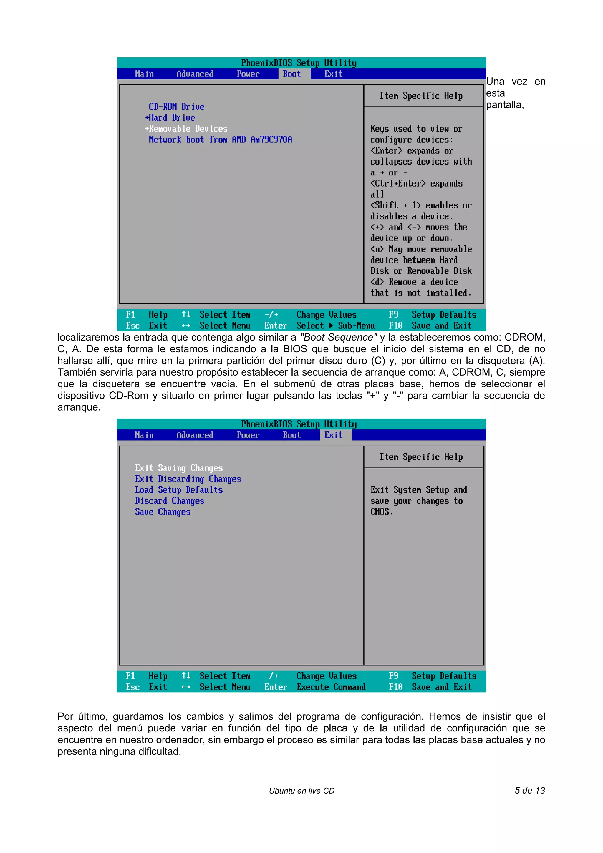 Una vez en
                                                                                               esta
                                                                                               pantalla,




localizaremos la entrada que contenga algo similar a "Boot Sequence" y la estableceremos como: CDROM,
C, A. De esta forma le estamos indicando a la BIOS que busque el inicio del sistema en el CD, de no
hallarse allí, que mire en la primera partición del primer disco duro (C) y, por último en la disquetera (A).
También serviría para nuestro propósito establecer la secuencia de arranque como: A, CDROM, C, siempre
que la disquetera se encuentre vacía. En el submenú de otras placas base, hemos de seleccionar el
dispositivo CD-Rom y situarlo en primer lugar pulsando las teclas "+" y "-" para cambiar la secuencia de
arranque.




Por último, guardamos los cambios y salimos del programa de configuración. Hemos de insistir que el
aspecto del menú puede variar en función del tipo de placa y de la utilidad de configuración que se
encuentre en nuestro ordenador, sin embargo el proceso es similar para todas las placas base actuales y no
presenta ninguna dificultad.


                                               Ubuntu en live CD                                      5 de 13
 