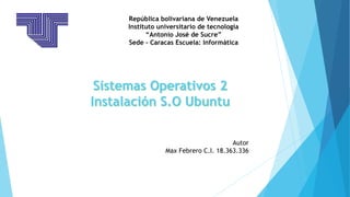 República bolivariana de Venezuela
Instituto universitario de tecnología
“Antonio José de Sucre”
Sede – Caracas Escuela: Informática
Sistemas Operativos 2
Instalación S.O Ubuntu
Autor
Max Febrero C.I. 18.363.336
 