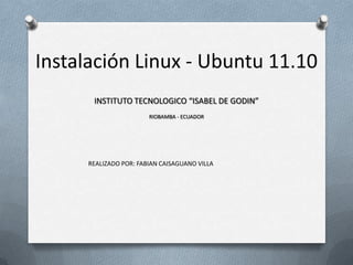 Instalación Linux - Ubuntu 11.10
       INSTITUTO TECNOLOGICO “ISABEL DE GODIN”
                        RIOBAMBA - ECUADOR




      REALIZADO POR: FABIAN CAISAGUANO VILLA
 