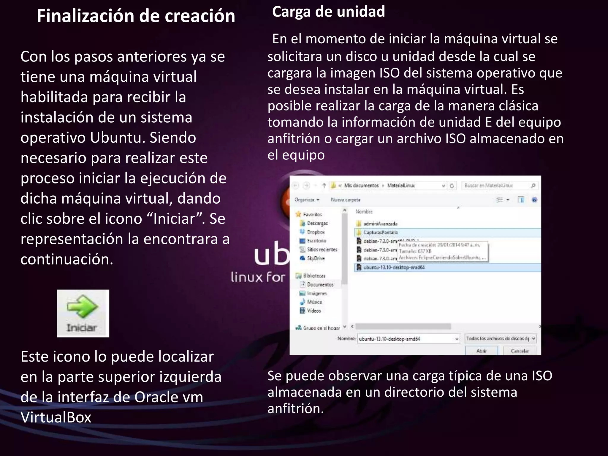 Finalización de creación
Con los pasos anteriores ya se
tiene una máquina virtual
habilitada para recibir la
instalación de un sistema
operativo Ubuntu. Siendo
necesario para realizar este
proceso iniciar la ejecución de
dicha máquina virtual, dando
clic sobre el icono “Iniciar”. Se
representación la encontrara a
continuación.
Este icono lo puede localizar
en la parte superior izquierda
de la interfaz de Oracle vm
VirtualBox
Carga de unidad
En el momento de iniciar la máquina virtual se
solicitara un disco u unidad desde la cual se
cargara la imagen ISO del sistema operativo que
se desea instalar en la máquina virtual. Es
posible realizar la carga de la manera clásica
tomando la información de unidad E del equipo
anfitrión o cargar un archivo ISO almacenado en
el equipo
Se puede observar una carga típica de una ISO
almacenada en un directorio del sistema
anfitrión.
 