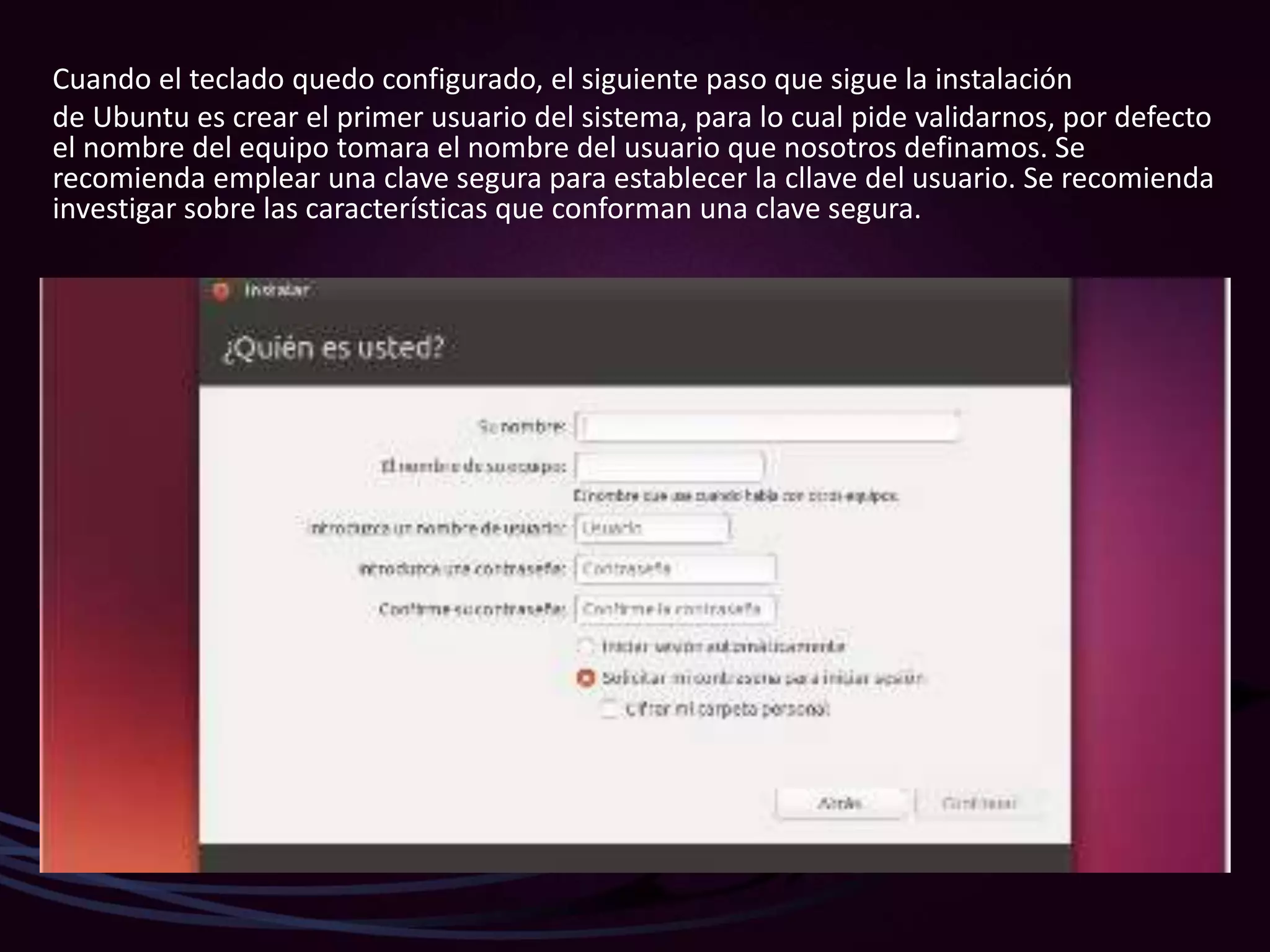 Cuando el teclado quedo configurado, el siguiente paso que sigue la instalación
de Ubuntu es crear el primer usuario del sistema, para lo cual pide validarnos, por defecto
el nombre del equipo tomara el nombre del usuario que nosotros definamos. Se
recomienda emplear una clave segura para establecer la cllave del usuario. Se recomienda
investigar sobre las características que conforman una clave segura.
 