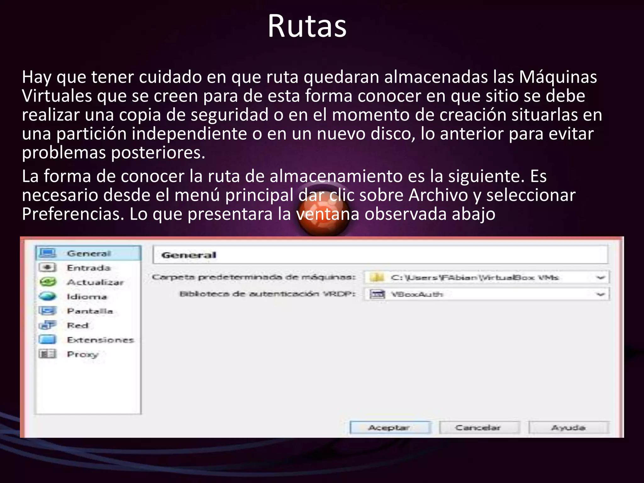 Rutas
Hay que tener cuidado en que ruta quedaran almacenadas las Máquinas
Virtuales que se creen para de esta forma conocer en que sitio se debe
realizar una copia de seguridad o en el momento de creación situarlas en
una partición independiente o en un nuevo disco, lo anterior para evitar
problemas posteriores.
La forma de conocer la ruta de almacenamiento es la siguiente. Es
necesario desde el menú principal dar clic sobre Archivo y seleccionar
Preferencias. Lo que presentara la ventana observada abajo
 
