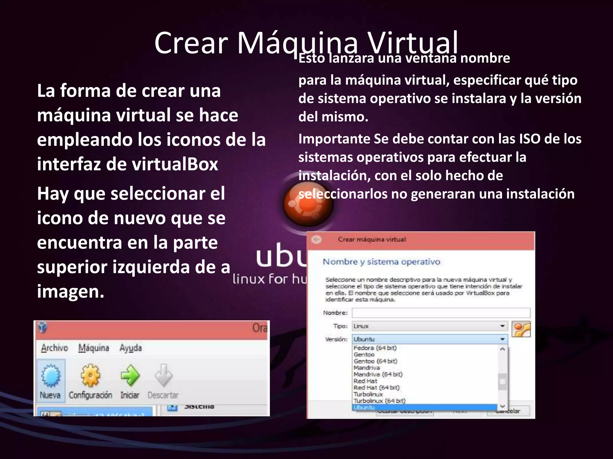 Crear Máquina Virtual
La forma de crear una
máquina virtual se hace
empleando los iconos de la
interfaz de virtualBox
Hay que seleccionar el
icono de nuevo que se
encuentra en la parte
superior izquierda de a
imagen.
Esto lanzara una ventana nombre
para la máquina virtual, especificar qué tipo
de sistema operativo se instalara y la versión
del mismo.
Importante Se debe contar con las ISO de los
sistemas operativos para efectuar la
instalación, con el solo hecho de
seleccionarlos no generaran una instalación
 
