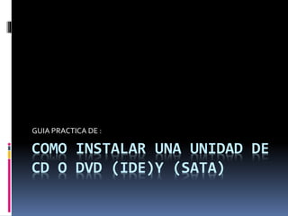 COMO INSTALAR UNA UNIDAD DE
CD O DVD (IDE)Y (SATA)
GUIA PRACTICA DE :
 
