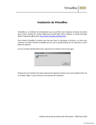 VirtualBox                1




                            Instalación de VirtualBox


VirtualBox es un software de virtualización que nos permite crear máquinas virtuales de sistema
(para mayor claridad ver archivo Maquinas_Virtuales.pdf). Dicho software se puede descargar
desde la siguiente página web: http://www.virtualbox.org/downlads.

Para instalar VirtualBox lo primero que hay que hacer es descargar el archivo o, en este caso,
remitirse al archivo llamado VirtualBox.exe (el cual es proporcionado por el instructor) y hacer
doble clic sobre él.

Una vez se haya realizado dicho paso, aparecerá una ventana como la que sigue




Después de unos instantes de espera aparecerá la siguiente ventana, el la cual se deberá hacer clic
en el botón “Next >” para continuar con el proceso de instalación




                              Análisis y Desarrollo de Sistemas de Información – SENA Cauca 2010


                                                                                                Ing. Paola Andrea M.
 