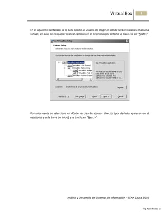 VirtualBox                3




En el siguiente pantallazo se le da la opción al usuario de elegir en dónde será instalada la máquina
virtual; en caso de no querer realizar cambios en el directorio por defecto se hace clic en “Next >”




Posteriormente se selecciona en dónde se crearán accesos directos (por defecto aparecen en el
escritorio y en la barra de inicio) y se da clic en “Next >”




                               Análisis y Desarrollo de Sistemas de Información – SENA Cauca 2010


                                                                                                  Ing. Paola Andrea M.
 