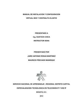MANUAL DE INSTALACION Y CONFIGURACION

             VIRTUAL BOX Y CENTRALITA ELASTIX




                       PRESENTADO A

                     Ing. GUSTAVO CHICA

                     INSTRUCTOR SENA




                     PRESENTADO POR

               JAIRO ANTONIO ROSAS MARTINEZ

                MAURICIO PRECIADO MANRIQUE




SERVICIO NACIONAL DE APRENDIZAJE - REGIONAL DISTRITO CAPITAL

   ESPECIALIZACION TECNOLOGICA EN TELEVISION IP Y VOZ IP

                        BOGOTÁ, D.C.

                            2012
 