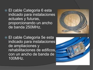    El cable Categoria 6 esta
    indicado para instalaciones
    actuales y futuras,
    proporcionando un ancho
    de banda 250MHz.

   El cable Categoria 5e esta
    indicado para instalaciones
    de ampliaciones y
    rehabilitaciones de edificos,
    con un ancho de banda de
    100MHz.
 