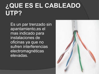 ¿QUE ES EL CABLEADO
UTP?
 Es un par trenzado sin
 apantamiento,es el
 mas indicado para
 instalaciones de
 oficinas ya que no
 sufren interferencias
 electromagnéticas
 elevadas.
 