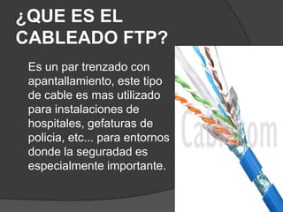 ¿QUE ES EL
CABLEADO FTP?
 Es un par trenzado con
 apantallamiento, este tipo
 de cable es mas utilizado
 para instalaciones de
 hospitales, gefaturas de
 policia, etc... para entornos
 donde la seguradad es
 especialmente importante.
 