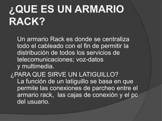 ¿QUE ES UN ARMARIO
RACK?
  Un armario Rack es donde se centraliza
  todo el cableado con el fin de permitir la
  distribución de todos los servicios de
  telecomunicaciones; voz-datos
  y multimedia.
¿PARA QUE SIRVE UN LATIGUILLO?
  La función de un latiguillo se basa en que
  permite las conexiones de parcheo entre el
  armario rack, las cajas de conexión y el pc
  del usuario.
 