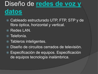 Diseño de redes de voz y
datos
   Cableado estructurado UTP, FTP, STP y de
    fibra óptica, horizontal y vertical.
   Redes LAN.
   Telefonía.
   Tableros inteligentes.
   Diseño de circuitos cerrados de televisión.
   Especificación de equipos. Especificación
    de equipos tecnología inalámbrica.
 