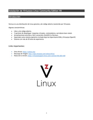 1
Instalación de Virtuozzo Linux Community Edition V8
Introducción
VzLinux es una distribución de Linux gratuita y de código abierto mantenida por Virtuozzo.
Algunas características:
• Libre y de código abierto.
• 3 opciones de despliegue: maquinas virtuales, contenedores y servidores bare-metal.
• Actualizaciones sencillas y fácil conversión (CentOS 8 a VzLinux).
• Soportado como sistema operativo invitado bajo los hipervisores KVM y Virtuozzo/OpenVZ.
• Sistema con más de 20 años de experiencia.
Links importantes:
• Sitio oficial: https://vzlinux.org/
• Descarga de imagen: http://repo.virtuozzo.com/vzlinux/8/iso/
• Notas de la versión: https://virtuozzosupport.force.com/s/article/VZA-2021-030
 