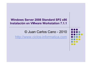Windows Server 2008 Standard SP2 x86
Instalación en VMware Workstation 7.1.1

          © Juan Carlos Cano - 2010
   http://www.ciclos-informatica.com
 