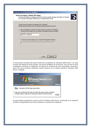 A continuación comienzan las tareas finales de la instalación de "Windows 2003 Server", sin duda
la parte más tediosa de dicho proceso, que durará alrededor de 30 minutos. Una vez que se haya
completado el proceso de instalación, la máquina se reiniciará de forma automática, momento a
partir del cual ya tenemos disponible nuestra máquina con el sistema operativo "Windows 2003
Server" instalado.
En este instante procedemos a retirar el CD de "Windows 2003 Server" introducido en la unidad de
CD/DVD correspondiente que hemos utilizado en el proceso de instalación.
 
