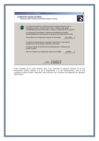 Como resultado de la acción anterior pasa a ser mostrada la siguiente ventana, en la cual
indicaremos nuestro nombre y el de la organización a la que pertenecemos, tras lo cual
pulsaremos sobre el botón "Siguiente" para continuar con el proceso de instalación de "Windows
2003 Server".
 