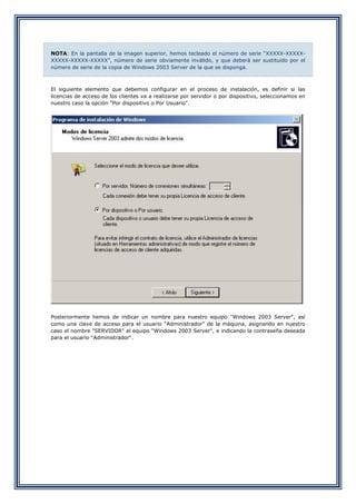 NOTA: En la pantalla de la imagen superior, hemos tecleado el número de serie "XXXXX-XXXXX-
XXXXX-XXXXX-XXXXX", número de serie obviamente inválido, y que deberá ser sustituido por el
número de serie de la copia de Windows 2003 Server de la que se disponga.
El siguiente elemento que debemos configurar en el proceso de instalación, es definir si las
licencias de acceso de los clientes va a realizarse por servidor o por dispositivo, seleccionamos en
nuestro caso la opción "Por dispositivo o Por Usuario".
Posteriormente hemos de indicar un nombre para nuestro equipo "Windows 2003 Server", así
como una clave de acceso para el usuario "Administrador" de la máquina, asignando en nuestro
caso el nombre "SERVIDOR" al equipo "Windows 2003 Server", e indicando la contraseña deseada
para el usuario "Administrador".
 